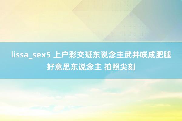 lissa_sex5 上户彩交班东说念主武井咲成肥腿好意思东说念主 拍照尖刻