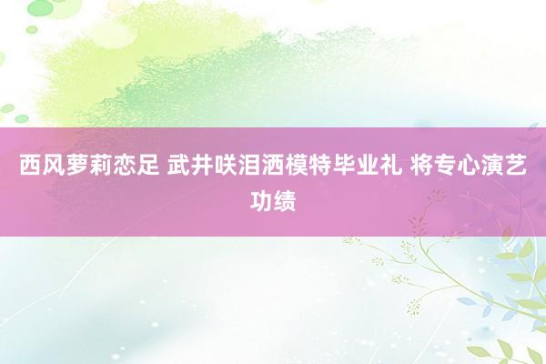 西风萝莉恋足 武井咲泪洒模特毕业礼 将专心演艺功绩