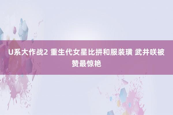 U系大作战2 重生代女星比拼和服装璜 武井咲被赞最惊艳