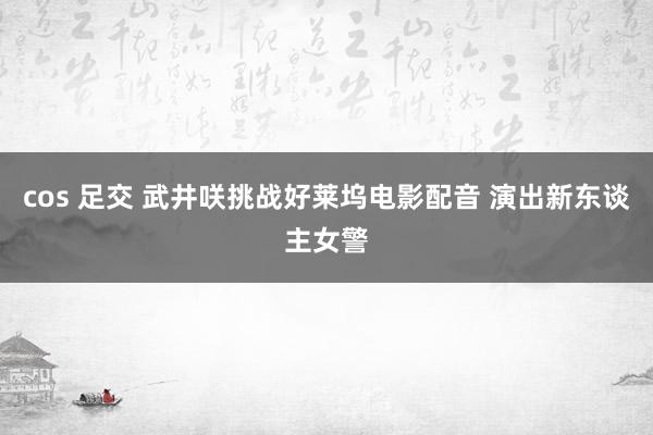 cos 足交 武井咲挑战好莱坞电影配音 演出新东谈主女警