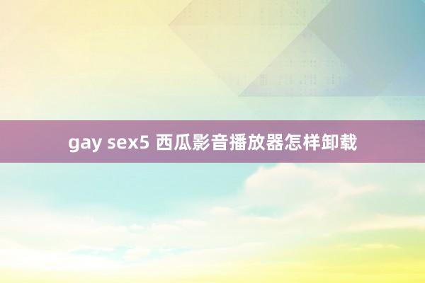 gay sex5 西瓜影音播放器怎样卸载