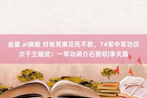 金晨 ai换脸 对张灵甫见死不救，74军中军功仅次于王耀武！一军功蒋介石赞叹|李天霞