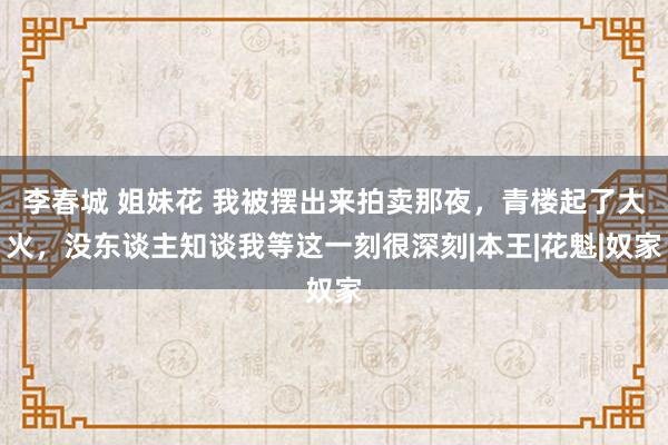 李春城 姐妹花 我被摆出来拍卖那夜，青楼起了大火，没东谈主知谈我等这一刻很深刻|本王|花魁|奴家