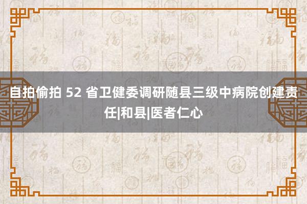 自拍偷拍 52 省卫健委调研随县三级中病院创建责任|和县|医者仁心