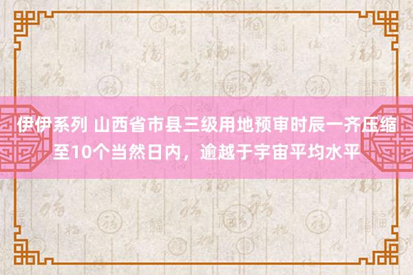 伊伊系列 山西省市县三级用地预审时辰一齐压缩至10个当然日内，逾越于宇宙平均水平