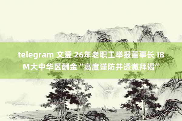 telegram 文爱 26年老职工举报董事长 IBM大中华区酬金“高度谨防并透澈拜谒”