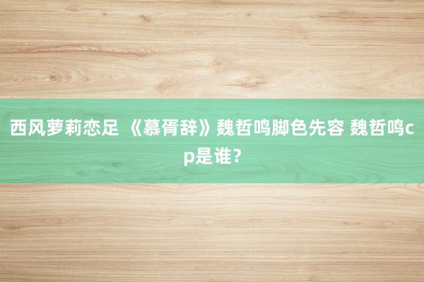 西风萝莉恋足 《慕胥辞》魏哲鸣脚色先容 魏哲鸣cp是谁？