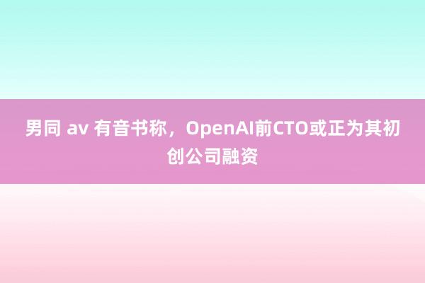 男同 av 有音书称，OpenAI前CTO或正为其初创公司融资