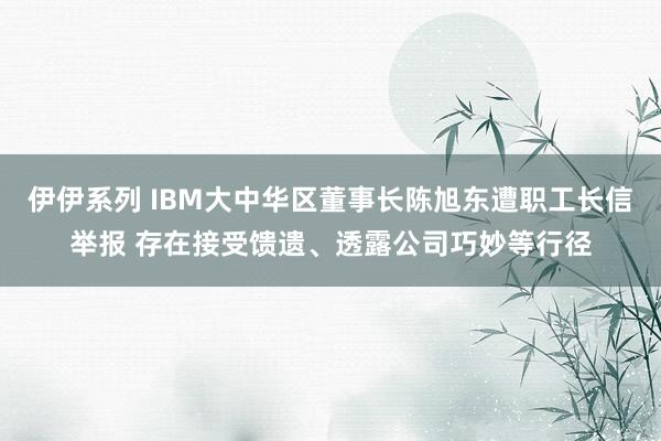 伊伊系列 IBM大中华区董事长陈旭东遭职工长信举报 存在接受馈遗、透露公司巧妙等行径