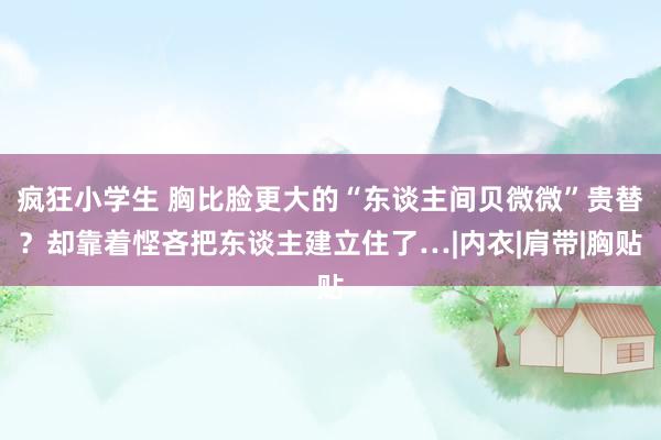 疯狂小学生 胸比脸更大的“东谈主间贝微微”贵替？却靠着悭吝把东谈主建立住了…|内衣|肩带|胸贴