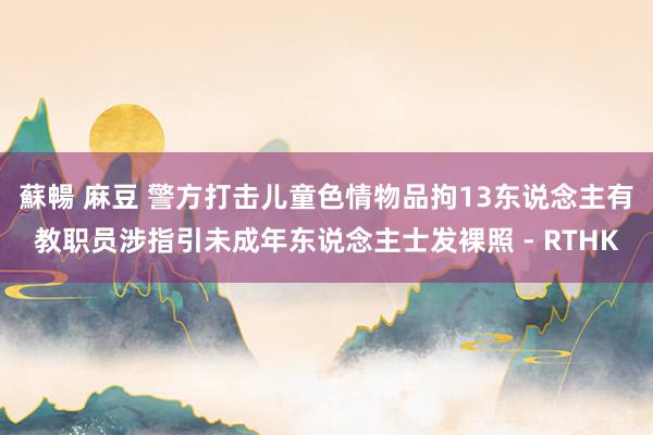 蘇暢 麻豆 警方打击儿童色情物品拘13东说念主　有教职员涉指引未成年东说念主士发裸照 - RTHK