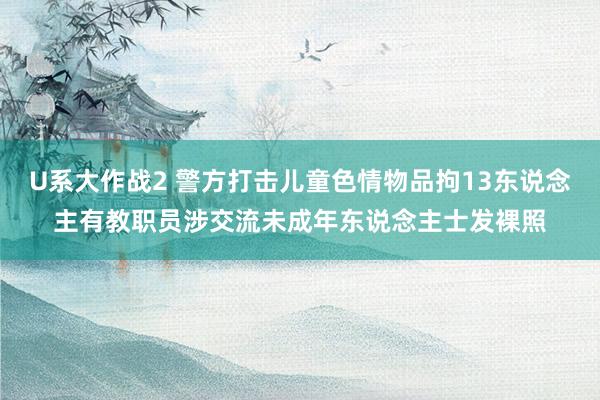 U系大作战2 警方打击儿童色情物品拘13东说念主　有教职员涉交流未成年东说念主士发裸照