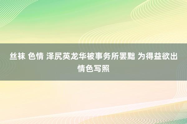 丝袜 色情 泽尻英龙华被事务所罢黜 为得益欲出情色写照