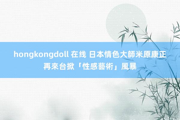 hongkongdoll 在线 日本情色大師米原康正　再來台掀「性感藝術」風暴