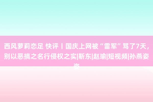 西风萝莉恋足 快评丨国庆上网被“雷军”骂了7天，别以恶搞之名行侵权之实|靳东|赵瑜|短视频|孙燕姿