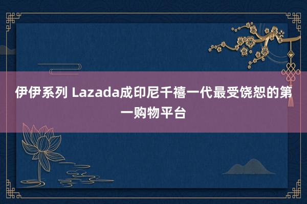 伊伊系列 Lazada成印尼千禧一代最受饶恕的第一购物平台