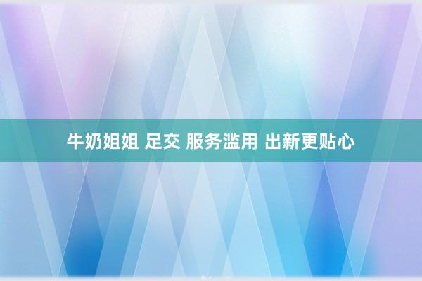 牛奶姐姐 足交 服务滥用 出新更贴心