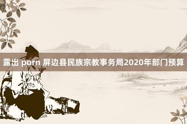 露出 porn 屏边县民族宗教事务局2020年部门预算