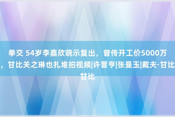 拳交 54岁李嘉欣晓示复出，曾传开工价5000万，甘比关之琳也扎堆拍视频|许晋亨|张曼玉|戴夫·甘比