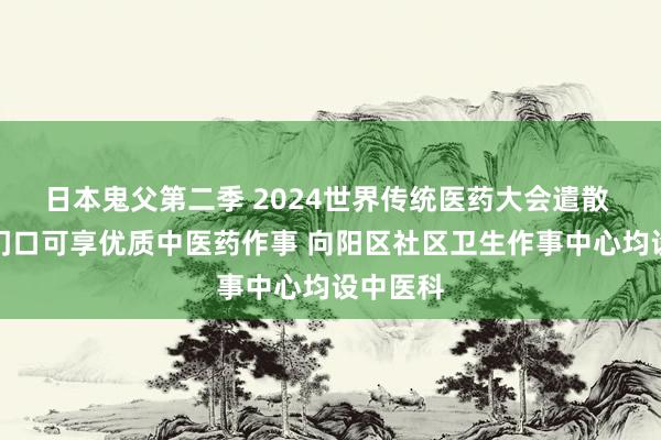 日本鬼父第二季 2024世界传统医药大会遣散 庶民家门口可享优质中医药作事 向阳区社区卫生作事中心均设中医科