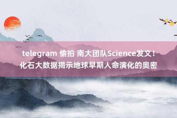 telegram 偷拍 南大团队Science发文！化石大数据揭示地球早期人命演化的奥密