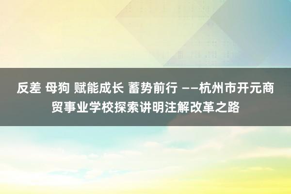 反差 母狗 赋能成长 蓄势前行 ——杭州市开元商贸事业学校探索讲明注解改革之路