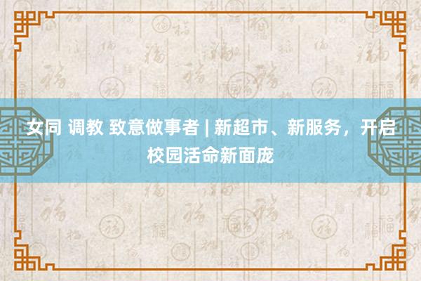 女同 调教 致意做事者 | 新超市、新服务，开启校园活命新面庞